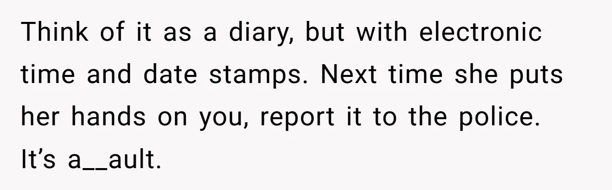 Girl Finally Snaps After Parents Defend Dangerous Sister And Tells Them She Doesn’t Care If Sister Dies Think of it as a diary, but with electronic time and date stamps. Next time she puts her hands on you, report it to the police. It’s a__ault.