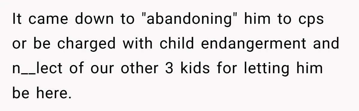 Girl Finally Snaps After Parents Defend Dangerous Sister And Tells Them She Doesn’t Care If Sister Dies It came down to "abandoning" him to cps or be charged with child endangerment and n__lect of our other 3 kids for letting him be here.