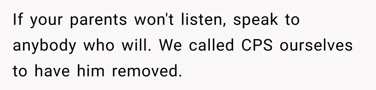 Girl Finally Snaps After Parents Defend Dangerous Sister And Tells Them She Doesn’t Care If Sister Dies If your parents won't listen, speak to anybody who will. We called CPS ourselves to have him removed.