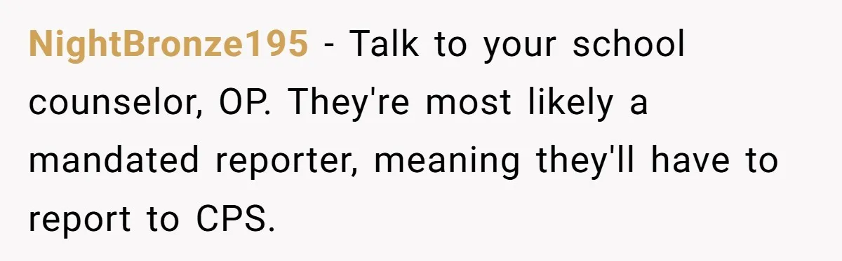 Girl Finally Snaps After Parents Defend Dangerous Sister And Tells Them She Doesn’t Care If Sister Dies NightBronze195 − Talk to your school counselor, OP. They're most likely a mandated reporter, meaning they'll have to report to CPS.