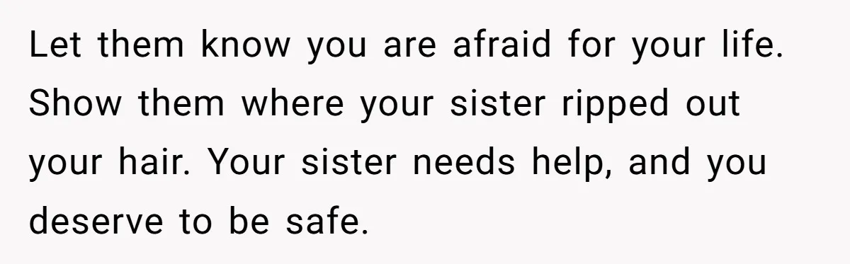 Girl Finally Snaps After Parents Defend Dangerous Sister And Tells Them She Doesn’t Care If Sister Dies Let them know you are afraid for your life. Show them where your sister ripped out your hair. Your sister needs help, and you deserve to be safe.