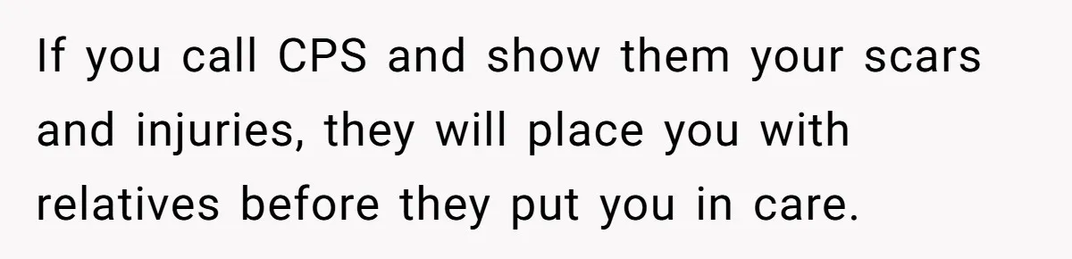 Girl Finally Snaps After Parents Defend Dangerous Sister And Tells Them She Doesn’t Care If Sister Dies If you call CPS and show them your scars and injuries, they will place you with relatives before they put you in care.