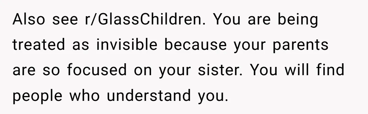 Girl Finally Snaps After Parents Defend Dangerous Sister And Tells Them She Doesn’t Care If Sister Dies Also see r/GlassChildren. You are being treated as invisible because your parents are so focused on your sister. You will find people who understand you.