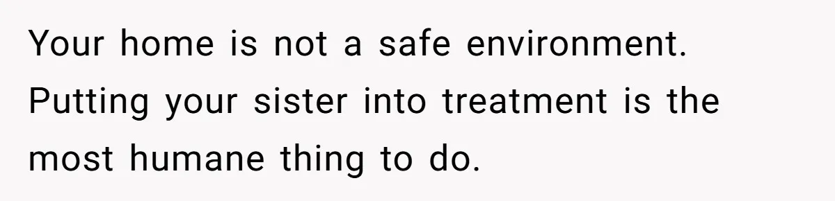 Girl Finally Snaps After Parents Defend Dangerous Sister And Tells Them She Doesn’t Care If Sister Dies Your home is not a safe environment. Putting your sister into treatment is the most humane thing to do.