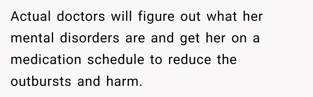 Girl Finally Snaps After Parents Defend Dangerous Sister And Tells Them She Doesn’t Care If Sister Dies Actual doctors will figure out what her mental disorders are and get her on a medication schedule to reduce the outbursts and harm.