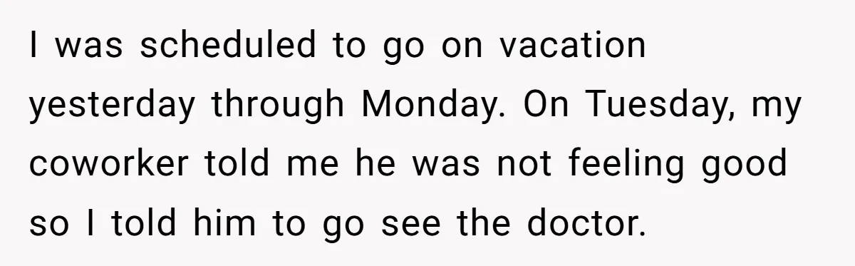 I was scheduled to go on vacation yesterday through Monday. On Tuesday, my coworker told me he was not feeling good so I told him to go see the doctor.