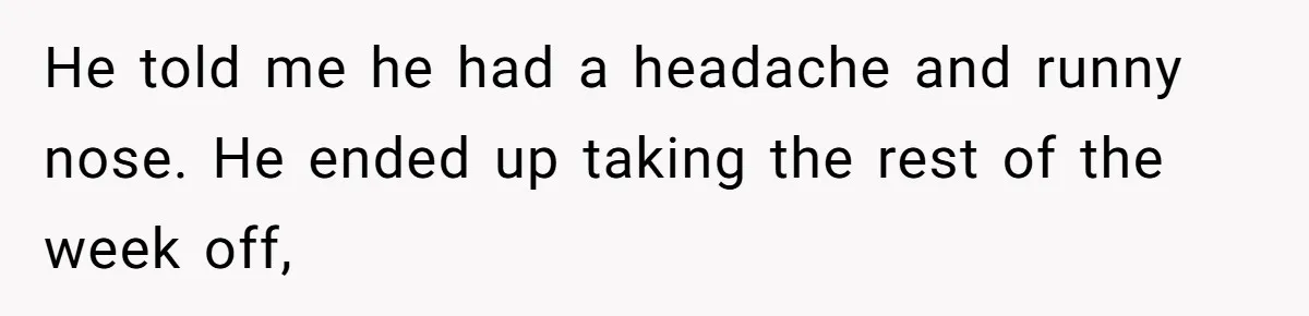 He told me he had a headache and runny nose. He ended up taking the rest of the week off,