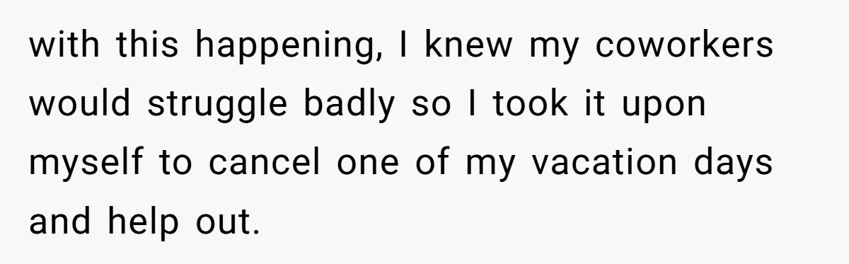 with this happening, I knew my coworkers would struggle badly so I took it upon myself to cancel one of my vacation days and help out.