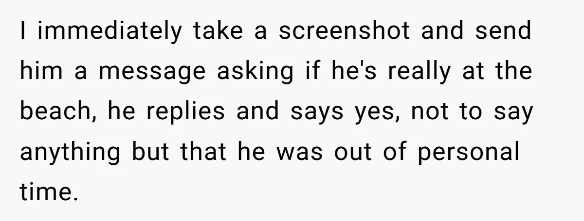 I immediately take a screenshot and send him a message asking if he's really at the beach, he replies and says yes, not to say anything but that he was...