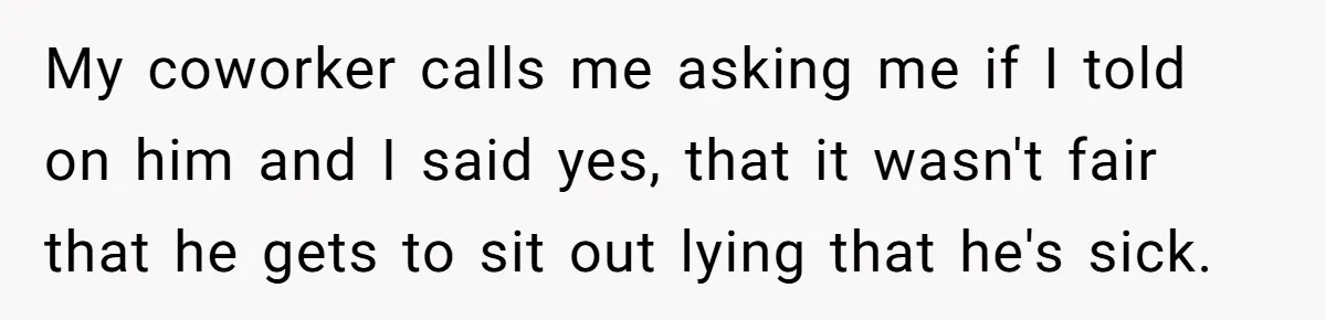 My coworker calls me asking me if I told on him and I said yes, that it wasn't fair that he gets to sit out lying that he's sick.