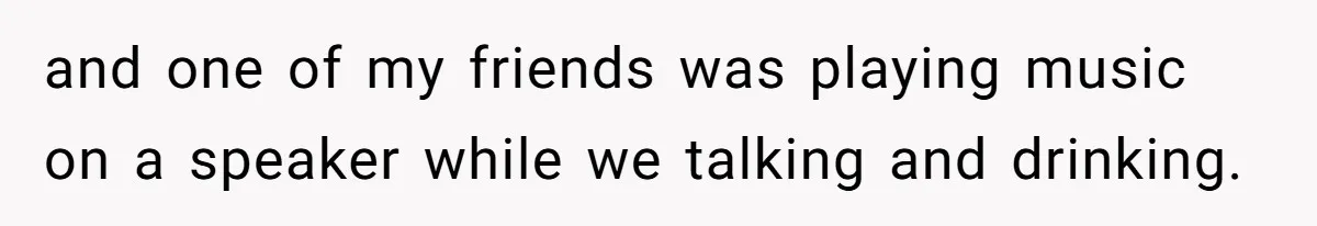 and one of my friends was playing music on a speaker while we talking and drinking.