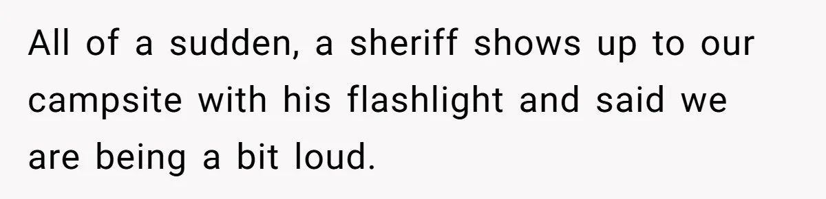 All of a sudden, a sheriff shows up to our campsite with his flashlight and said we are being a bit loud.