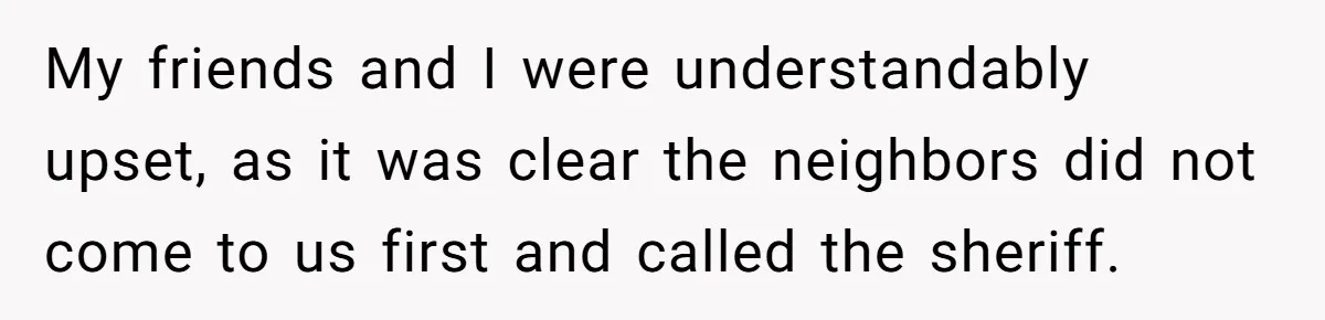 My friends and I were understandably upset, as it was clear the neighbors did not come to us first and called the sheriff.