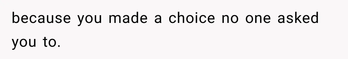 because you made a choice no one asked you to.