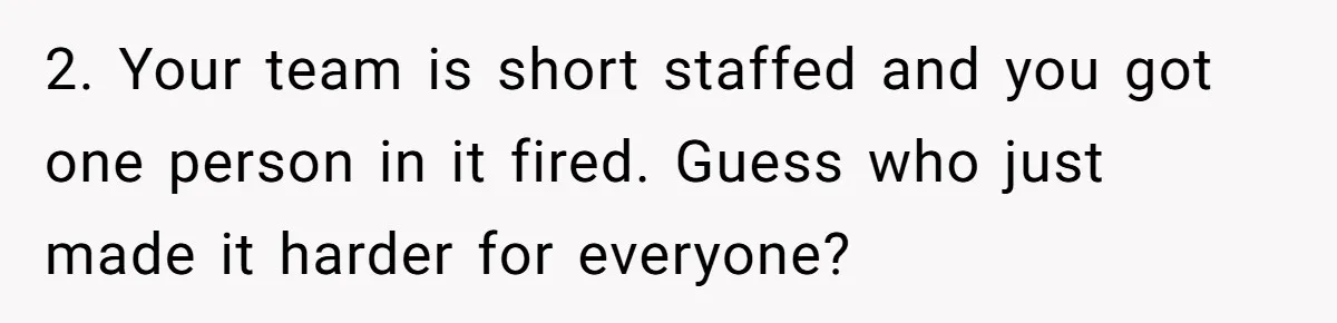 2. Your team is short staffed and you got one person in it fired. Guess who just made it harder for everyone?