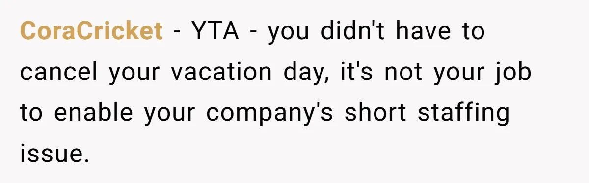 CoraCricket − YTA - you didn't have to cancel your vacation day, it's not your job to enable your company's short staffing issue.