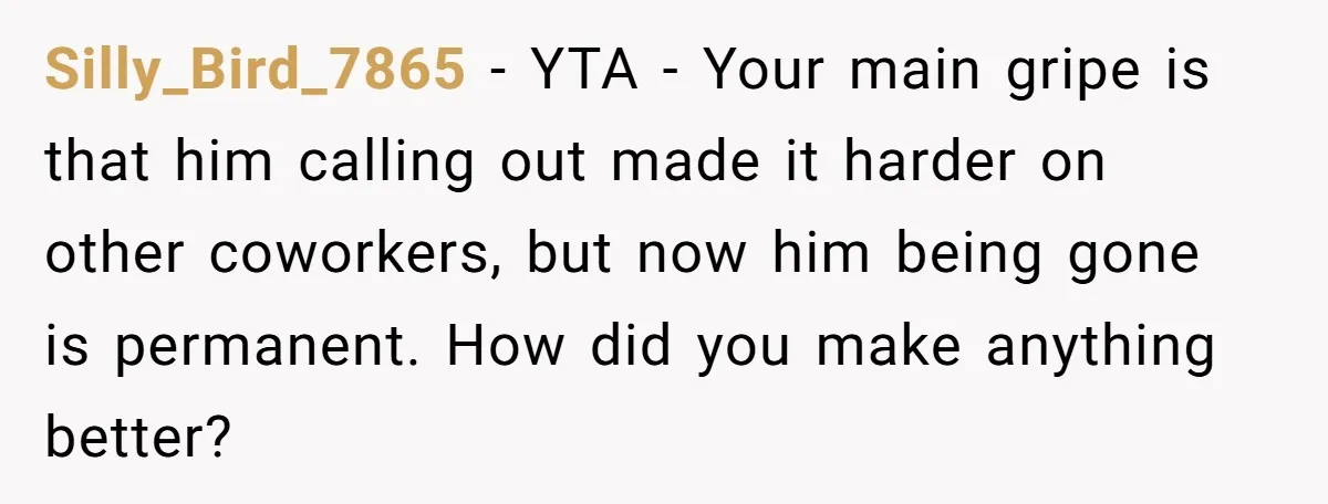 Silly_Bird_7865 − YTA - Your main gripe is that him calling out made it harder on other coworkers, but now him being gone is permanent. How did you make anything...