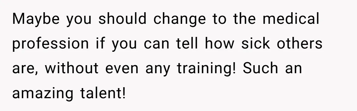 Maybe you should change to the medical profession if you can tell how sick others are, without even any training! Such an amazing talent!