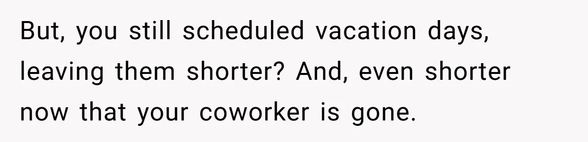 But, you still scheduled vacation days, leaving them shorter? And, even shorter now that your coworker is gone.