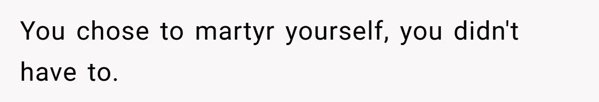 You chose to martyr yourself, you didn't have to.