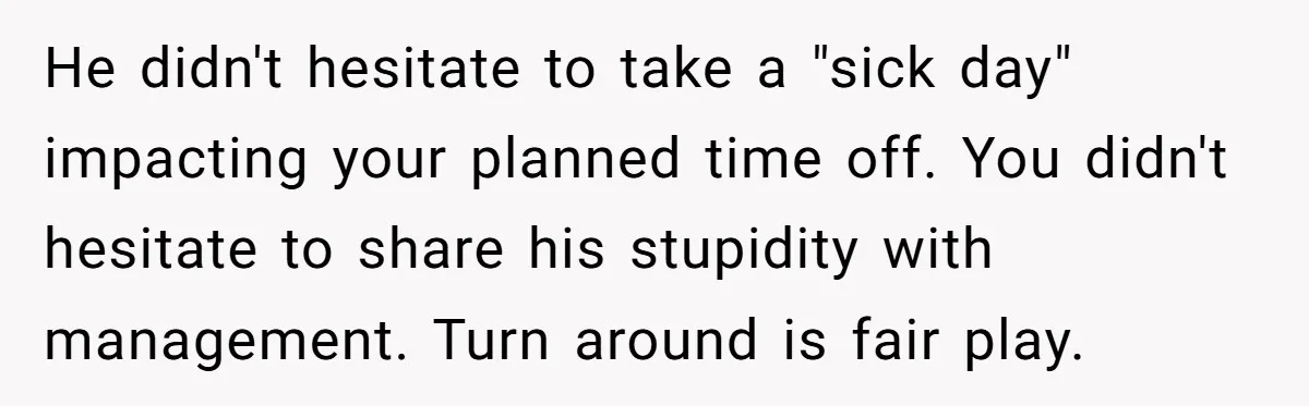 He didn't hesitate to take a "sick day" impacting your planned time off. You didn't hesitate to share his stupidity with management. Turn around is fair play.