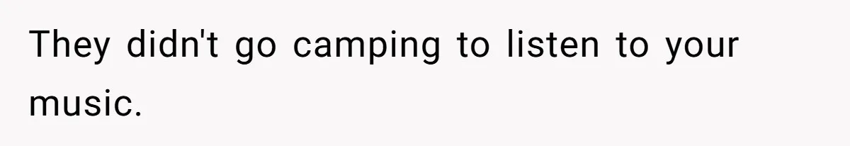 They didn't go camping to listen to your music.
