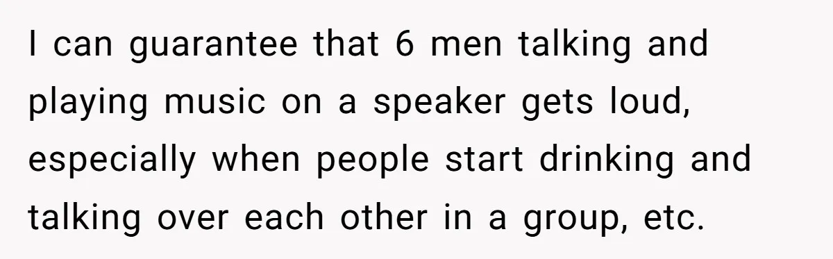 I can guarantee that 6 men talking and playing music on a speaker gets loud, especially when people start drinking and talking over each other in a group, etc.