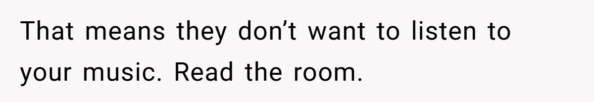 That means they don’t want to listen to your music. Read the room.