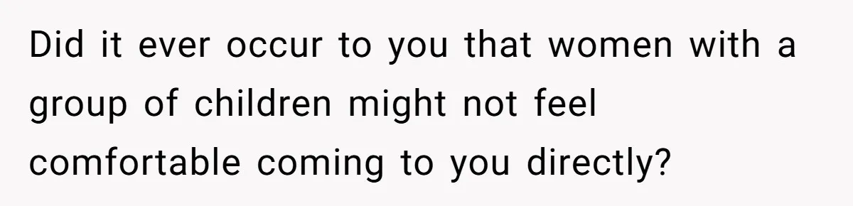 Did it ever occur to you that women with a group of children might not feel comfortable coming to you directly?
