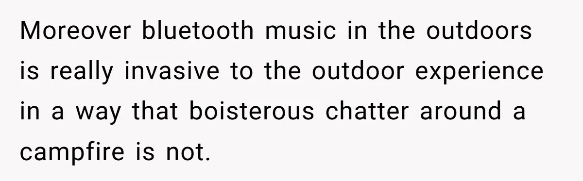 Moreover bluetooth music in the outdoors is really invasive to the outdoor experience in a way that boisterous chatter around a campfire is not.