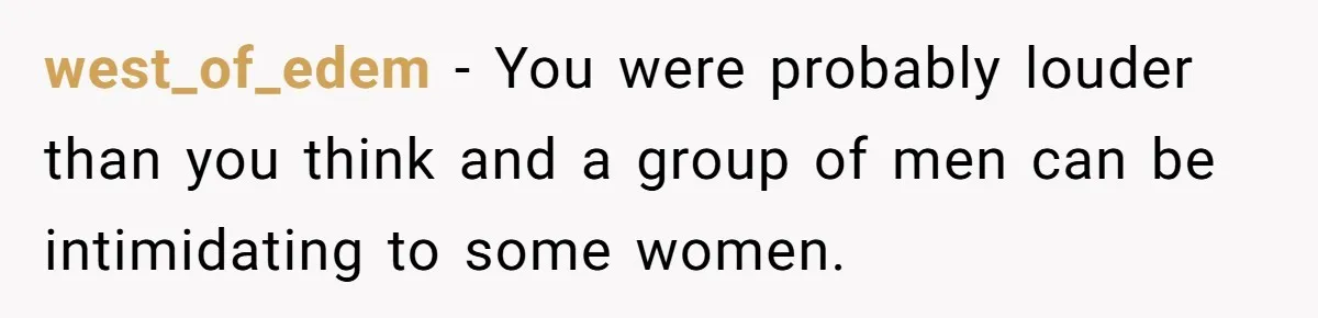 west_of_edem − You were probably louder than you think and a group of men can be intimidating to some women.