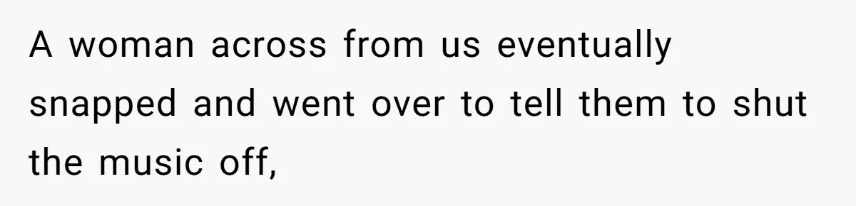 A woman across from us eventually snapped and went over to tell them to shut the music off,