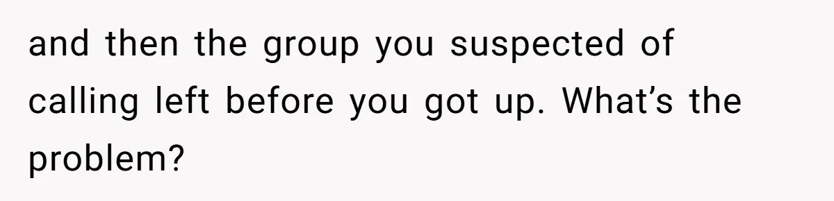 and then the group you suspected of calling left before you got up. What’s the problem?