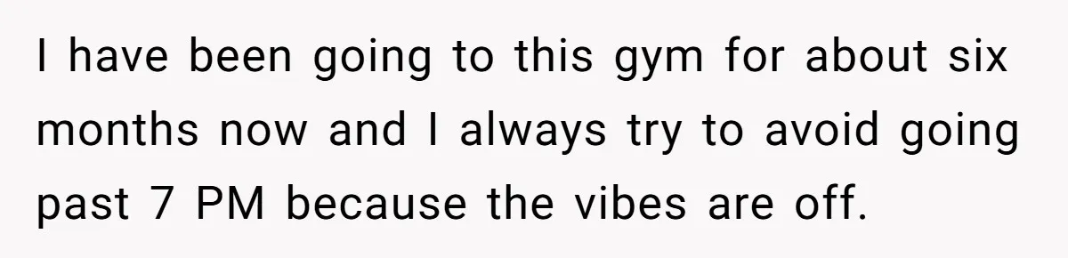 I have been going to this gym for about six months now and I always try to avoid going past 7 PM because the vibes are off.