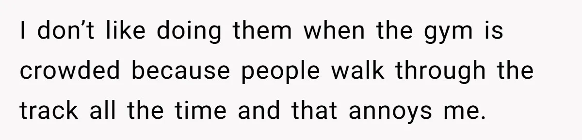 I don’t like doing them when the gym is crowded because people walk through the track all the time and that annoys me.