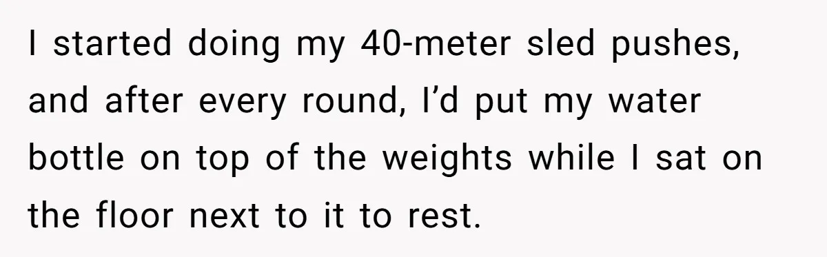 I started doing my 40-meter sled pushes, and after every round, I’d put my water bottle on top of the weights while I sat on the floor next to it...