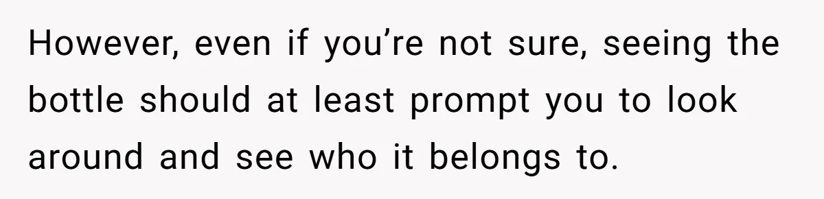 However, even if you’re not sure, seeing the bottle should at least prompt you to look around and see who it belongs to.