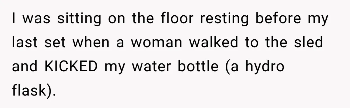 I was sitting on the floor resting before my last set when a woman walked to the sled and KICKED my water bottle (a hydro flask).