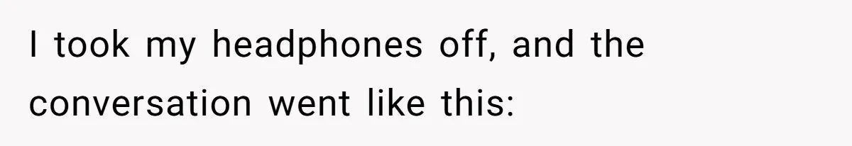 I took my headphones off, and the conversation went like this: