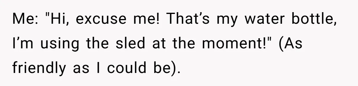 Me: "Hi, excuse me! That’s my water bottle, I’m using the sled at the moment!" (As friendly as I could be).