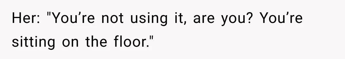 Her: "You’re not using it, are you? You’re sitting on the floor."