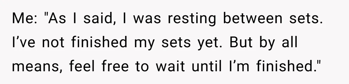 Me: "As I said, I was resting between sets. I’ve not finished my sets yet. But by all means, feel free to wait until I’m finished."