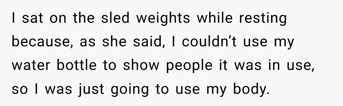 I sat on the sled weights while resting because, as she said, I couldn’t use my water bottle to show people it was in use, so I was just going...