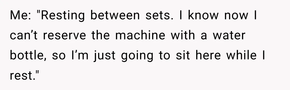 Me: "Resting between sets. I know now I can’t reserve the machine with a water bottle, so I’m just going to sit here while I rest."