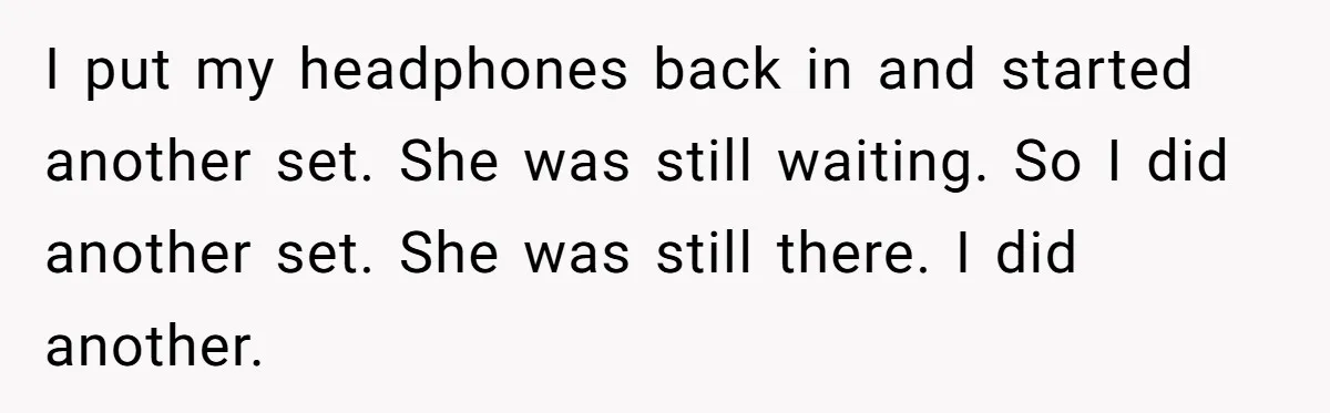 I put my headphones back in and started another set. She was still waiting. So I did another set. She was still there. I did another.