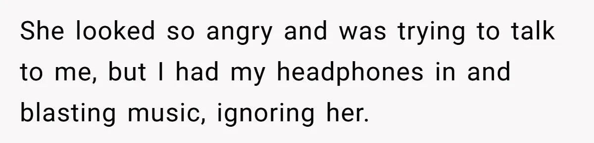 She looked so angry and was trying to talk to me, but I had my headphones in and blasting music, ignoring her.