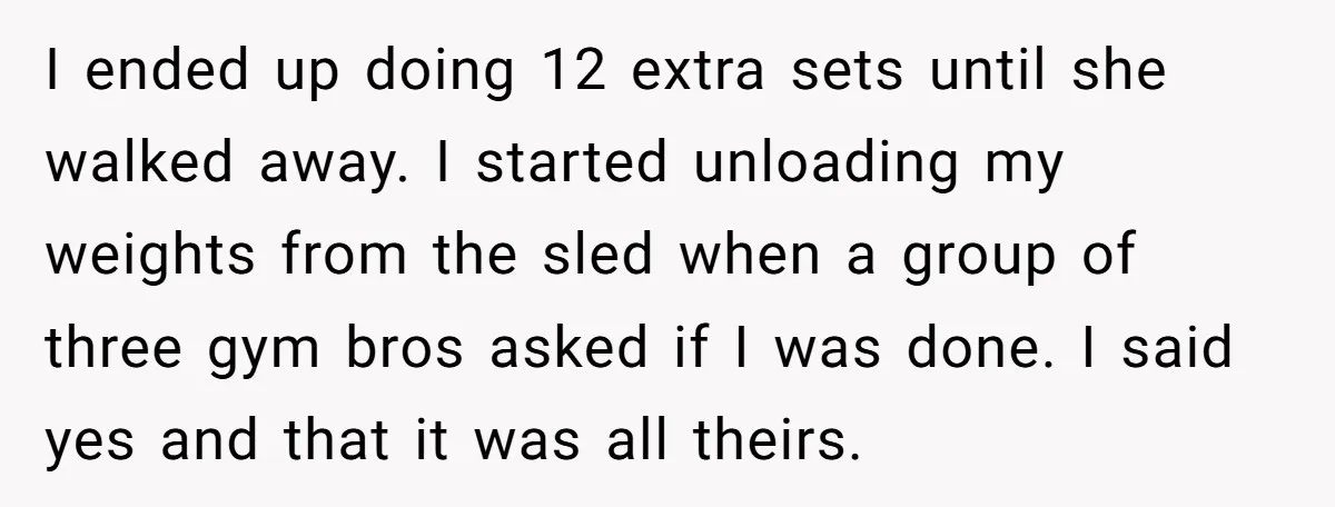 I ended up doing 12 extra sets until she walked away. I started unloading my weights from the sled when a group of three gym bros asked if I was...