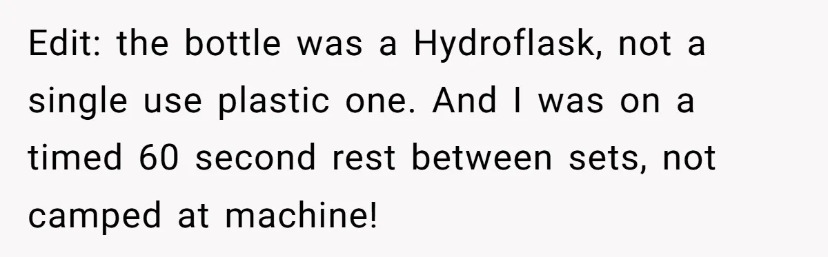 Edit: the bottle was a Hydroflask, not a single use plastic one. And I was on a timed 60 second rest between sets, not camped at machine!