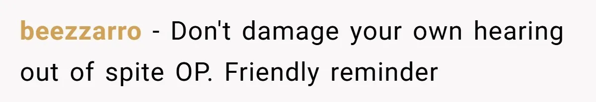 beezzarro − Don't damage your own hearing out of spite OP. Friendly reminder