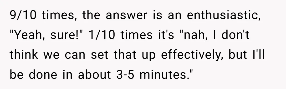9/10 times, the answer is an enthusiastic, "Yeah, sure!" 1/10 times it's "nah, I don't think we can set that up effectively, but I'll be done in about 3-5 minutes."